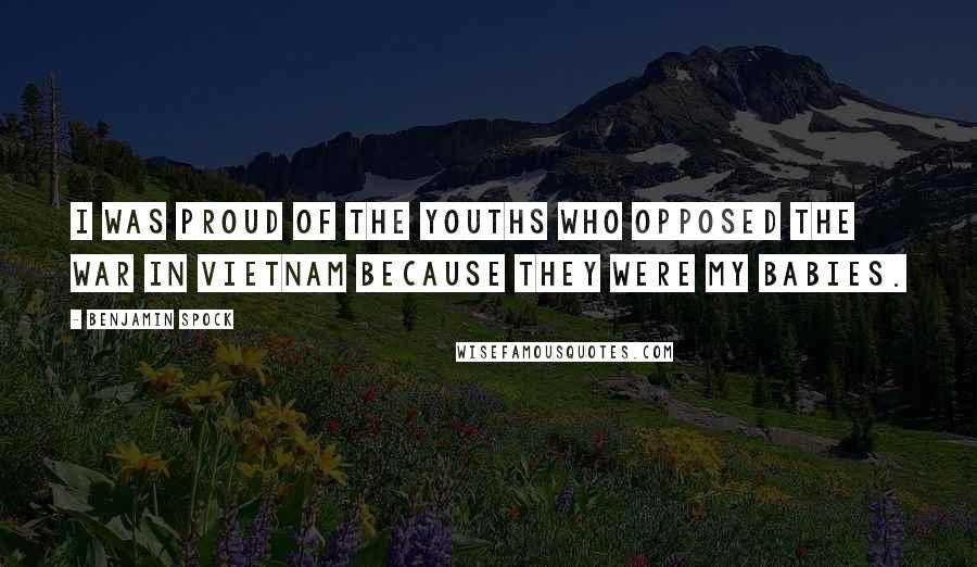 Benjamin Spock Quotes: I was proud of the youths who opposed the war in Vietnam because they were my babies.