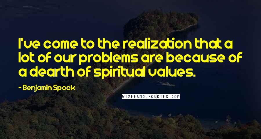 Benjamin Spock Quotes: I've come to the realization that a lot of our problems are because of a dearth of spiritual values.