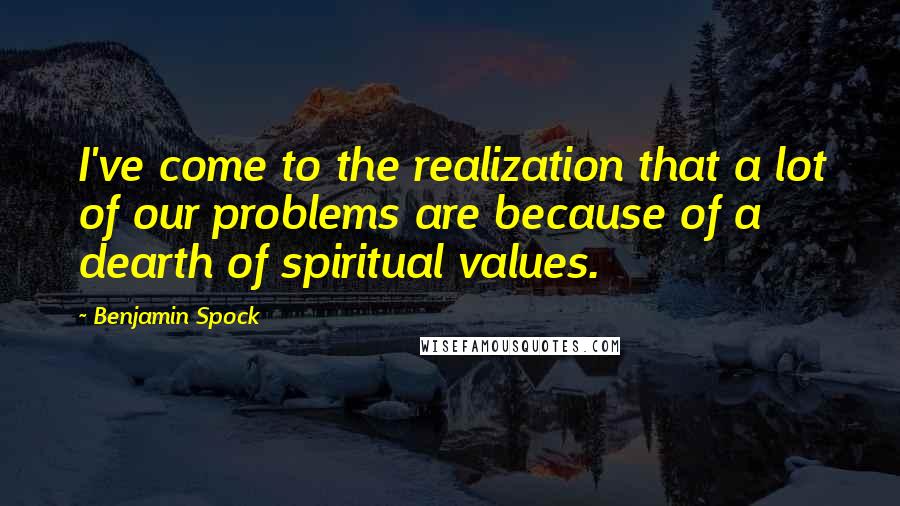Benjamin Spock Quotes: I've come to the realization that a lot of our problems are because of a dearth of spiritual values.