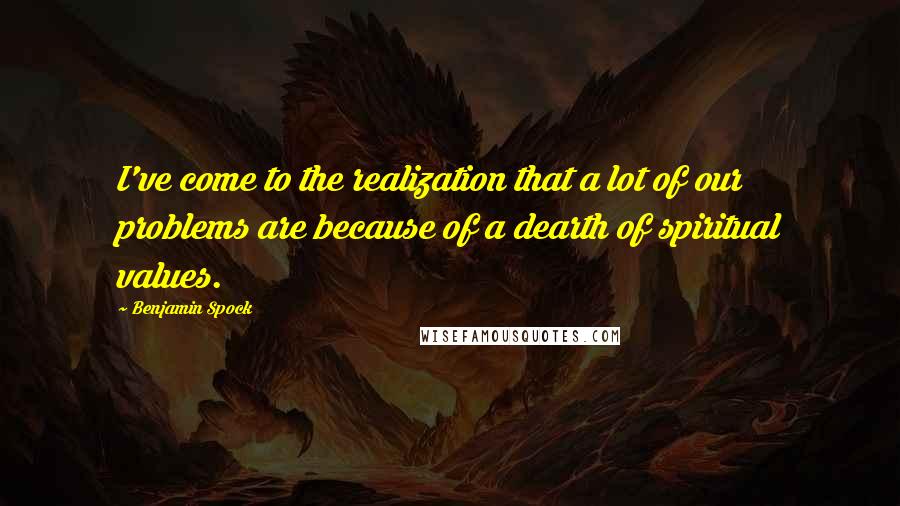 Benjamin Spock Quotes: I've come to the realization that a lot of our problems are because of a dearth of spiritual values.