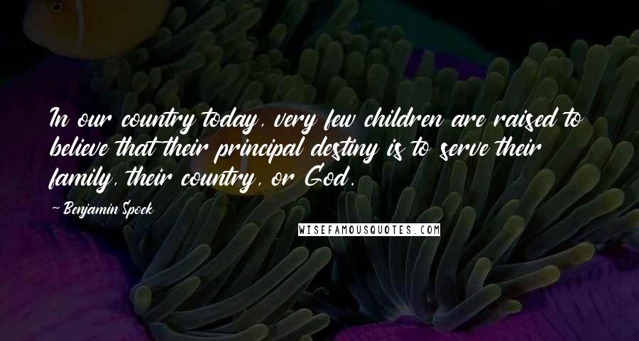 Benjamin Spock Quotes: In our country today, very few children are raised to believe that their principal destiny is to serve their family, their country, or God.