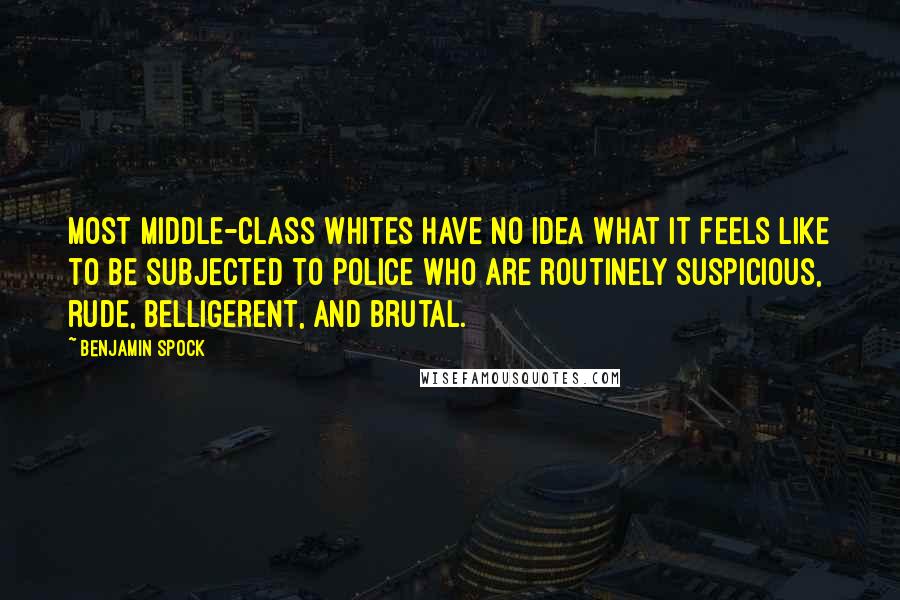 Benjamin Spock Quotes: Most middle-class whites have no idea what it feels like to be subjected to police who are routinely suspicious, rude, belligerent, and brutal.