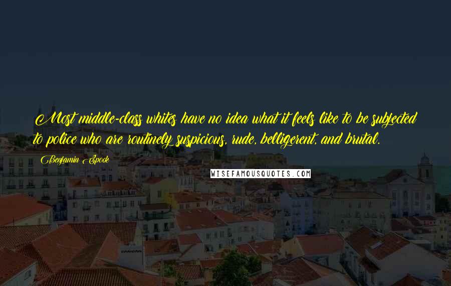 Benjamin Spock Quotes: Most middle-class whites have no idea what it feels like to be subjected to police who are routinely suspicious, rude, belligerent, and brutal.