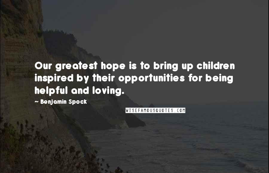 Benjamin Spock Quotes: Our greatest hope is to bring up children inspired by their opportunities for being helpful and loving.