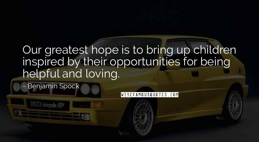 Benjamin Spock Quotes: Our greatest hope is to bring up children inspired by their opportunities for being helpful and loving.
