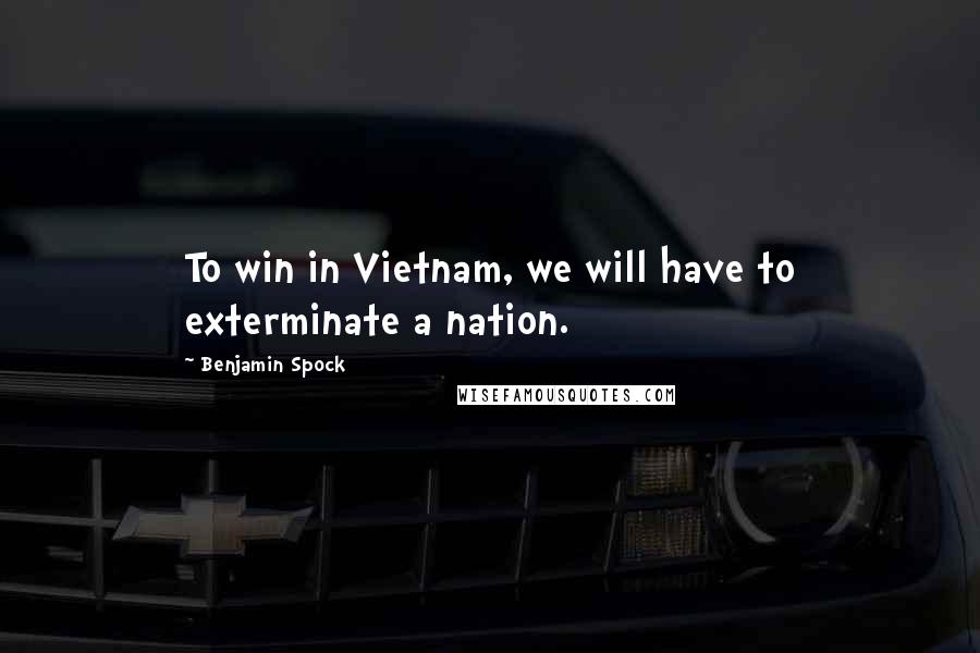 Benjamin Spock Quotes: To win in Vietnam, we will have to exterminate a nation.
