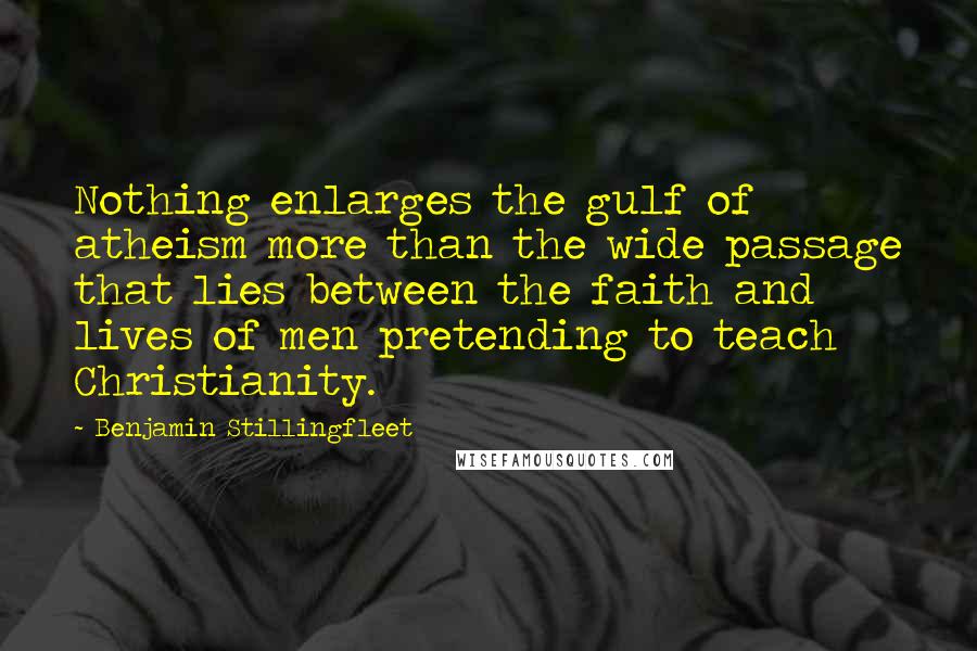 Benjamin Stillingfleet Quotes: Nothing enlarges the gulf of atheism more than the wide passage that lies between the faith and lives of men pretending to teach Christianity.