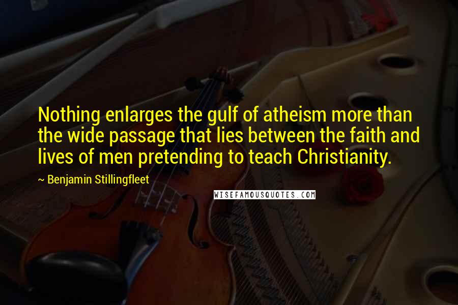 Benjamin Stillingfleet Quotes: Nothing enlarges the gulf of atheism more than the wide passage that lies between the faith and lives of men pretending to teach Christianity.