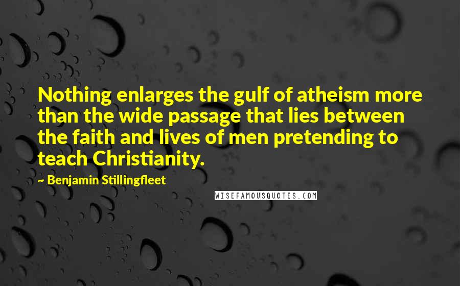 Benjamin Stillingfleet Quotes: Nothing enlarges the gulf of atheism more than the wide passage that lies between the faith and lives of men pretending to teach Christianity.