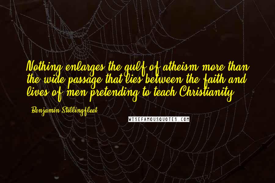 Benjamin Stillingfleet Quotes: Nothing enlarges the gulf of atheism more than the wide passage that lies between the faith and lives of men pretending to teach Christianity.