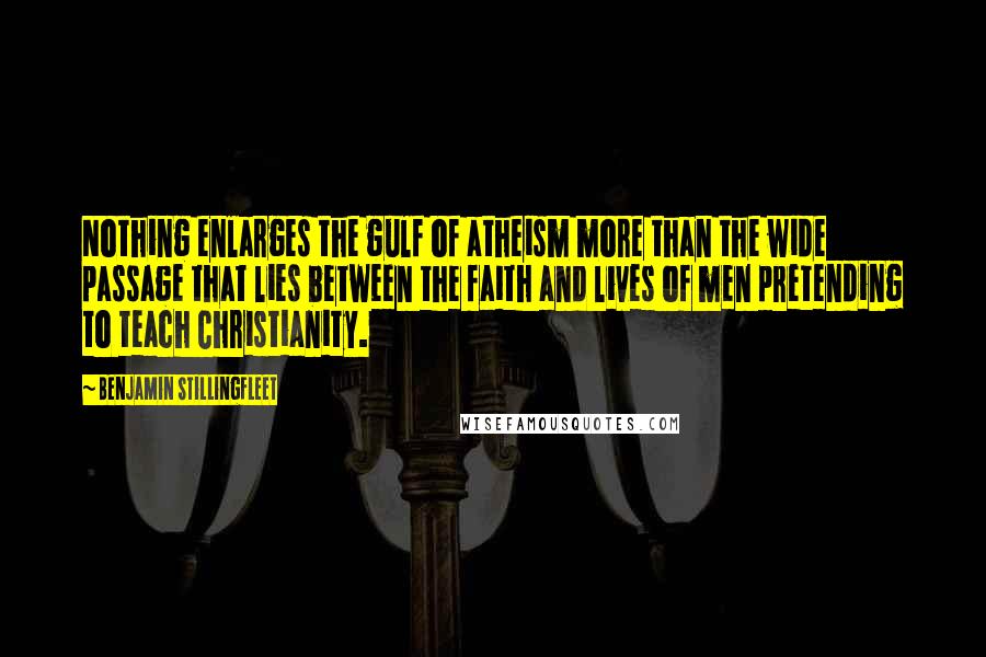 Benjamin Stillingfleet Quotes: Nothing enlarges the gulf of atheism more than the wide passage that lies between the faith and lives of men pretending to teach Christianity.