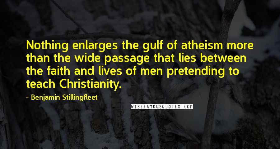 Benjamin Stillingfleet Quotes: Nothing enlarges the gulf of atheism more than the wide passage that lies between the faith and lives of men pretending to teach Christianity.