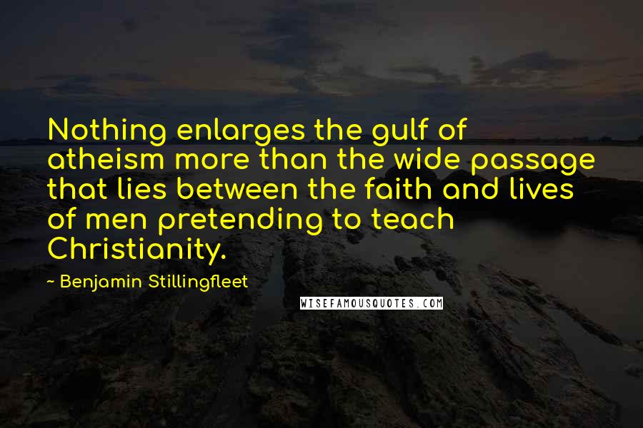 Benjamin Stillingfleet Quotes: Nothing enlarges the gulf of atheism more than the wide passage that lies between the faith and lives of men pretending to teach Christianity.