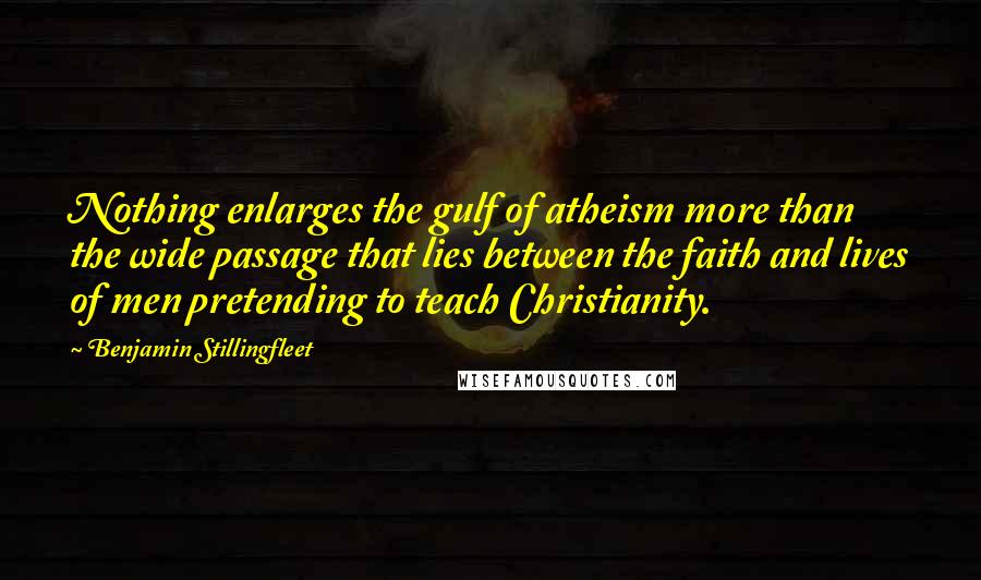 Benjamin Stillingfleet Quotes: Nothing enlarges the gulf of atheism more than the wide passage that lies between the faith and lives of men pretending to teach Christianity.