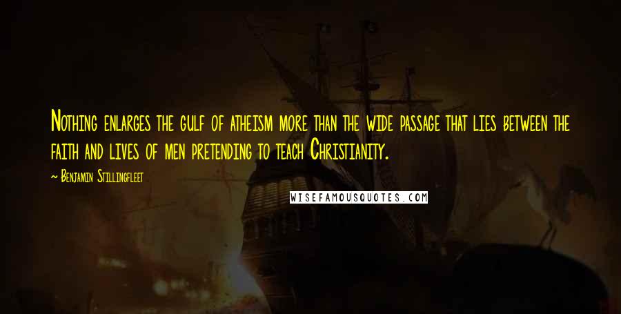 Benjamin Stillingfleet Quotes: Nothing enlarges the gulf of atheism more than the wide passage that lies between the faith and lives of men pretending to teach Christianity.