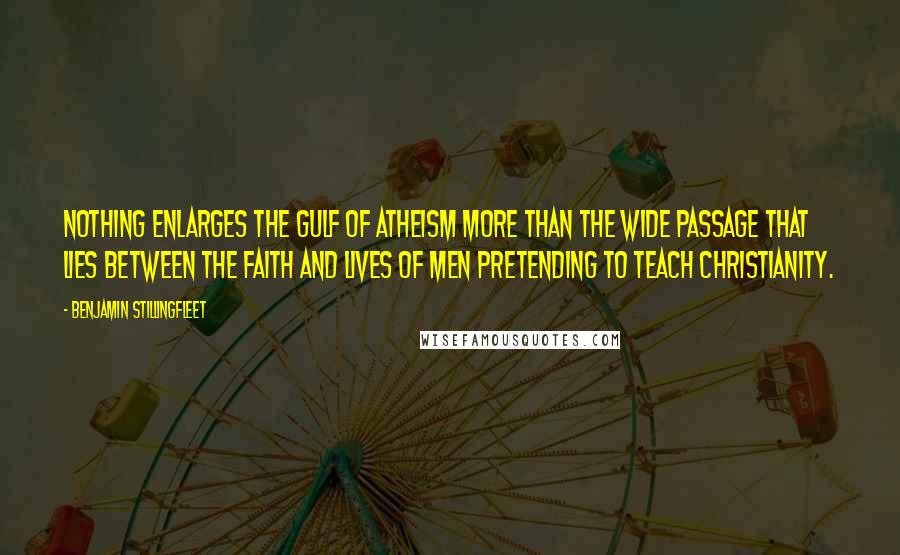 Benjamin Stillingfleet Quotes: Nothing enlarges the gulf of atheism more than the wide passage that lies between the faith and lives of men pretending to teach Christianity.