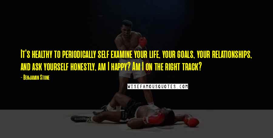 Benjamin Stone Quotes: It's healthy to periodically self examine your life, your goals, your relationships, and ask yourself honestly, am I happy? Am I on the right track?