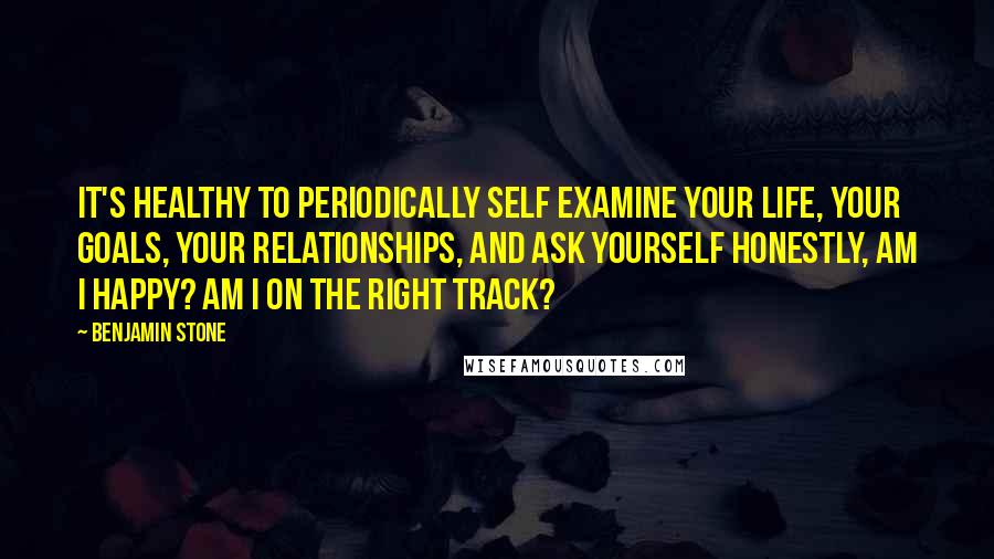 Benjamin Stone Quotes: It's healthy to periodically self examine your life, your goals, your relationships, and ask yourself honestly, am I happy? Am I on the right track?