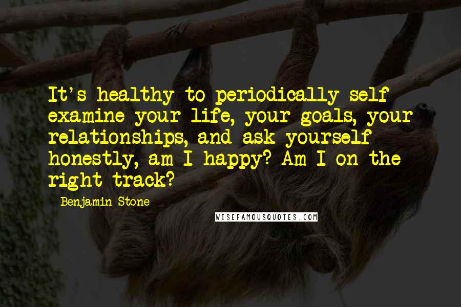 Benjamin Stone Quotes: It's healthy to periodically self examine your life, your goals, your relationships, and ask yourself honestly, am I happy? Am I on the right track?