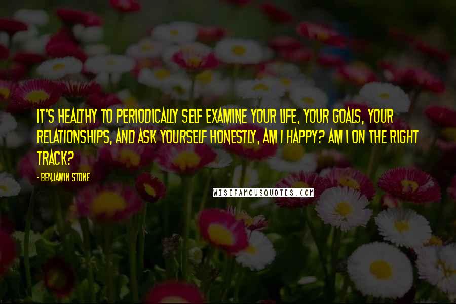 Benjamin Stone Quotes: It's healthy to periodically self examine your life, your goals, your relationships, and ask yourself honestly, am I happy? Am I on the right track?