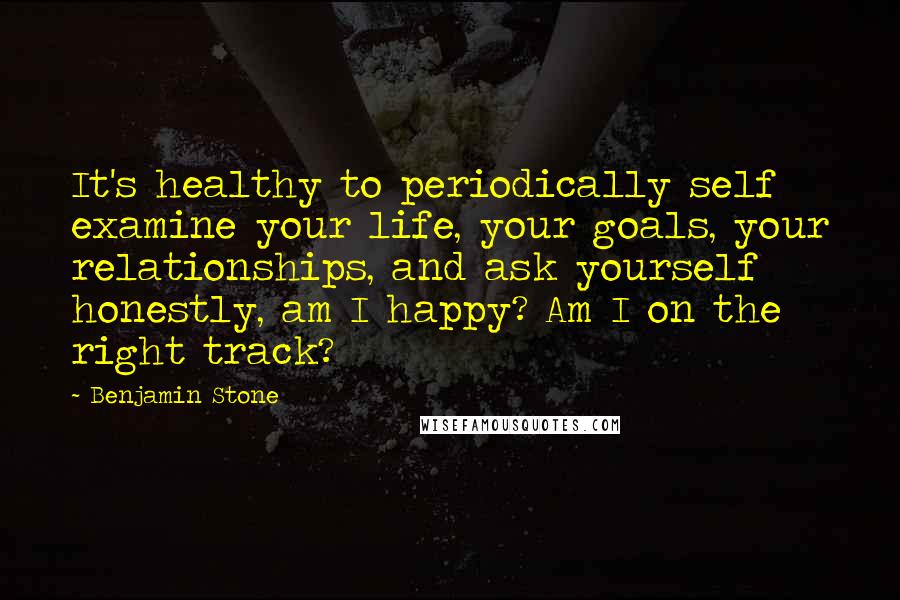 Benjamin Stone Quotes: It's healthy to periodically self examine your life, your goals, your relationships, and ask yourself honestly, am I happy? Am I on the right track?