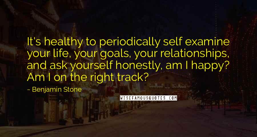 Benjamin Stone Quotes: It's healthy to periodically self examine your life, your goals, your relationships, and ask yourself honestly, am I happy? Am I on the right track?