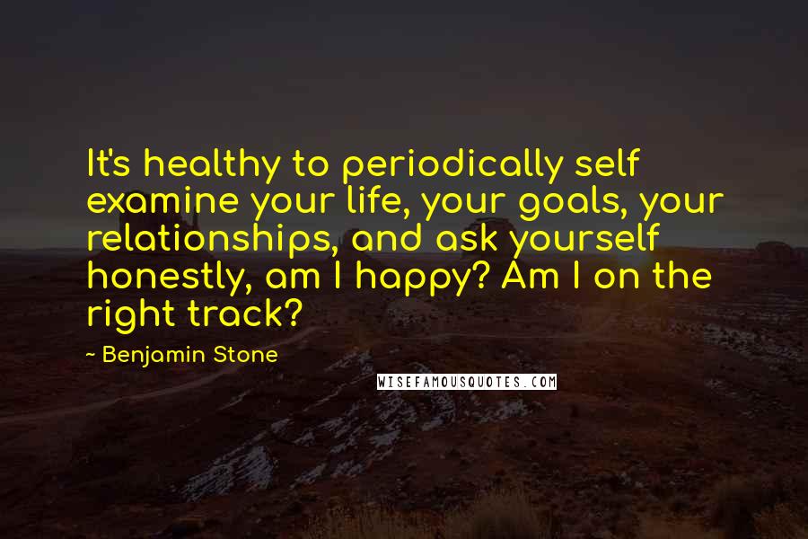 Benjamin Stone Quotes: It's healthy to periodically self examine your life, your goals, your relationships, and ask yourself honestly, am I happy? Am I on the right track?