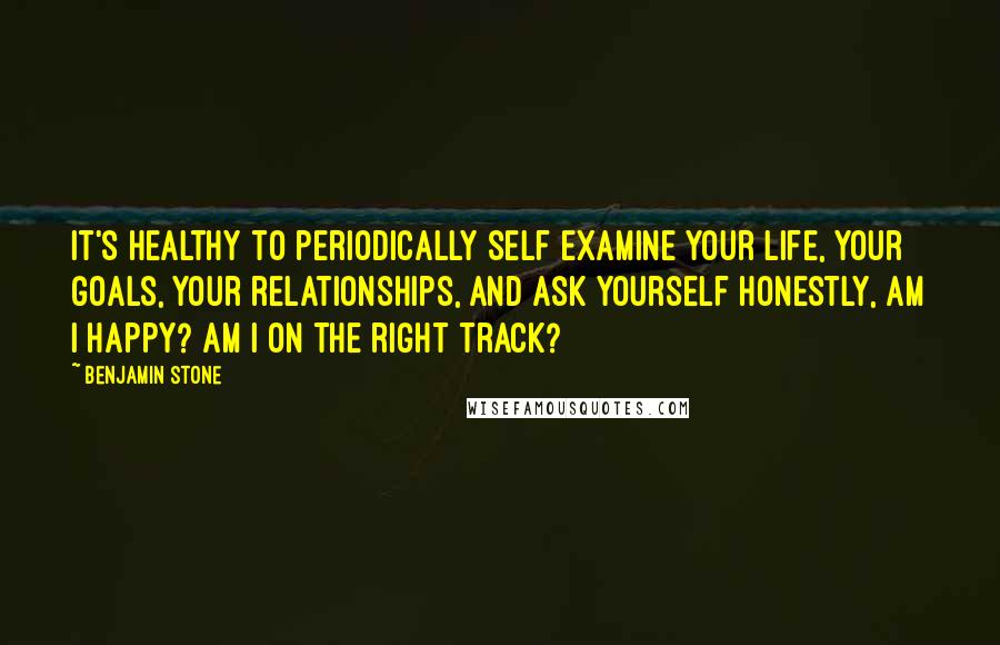 Benjamin Stone Quotes: It's healthy to periodically self examine your life, your goals, your relationships, and ask yourself honestly, am I happy? Am I on the right track?