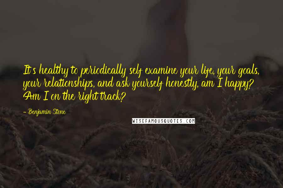 Benjamin Stone Quotes: It's healthy to periodically self examine your life, your goals, your relationships, and ask yourself honestly, am I happy? Am I on the right track?
