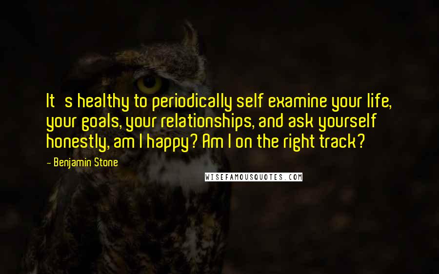 Benjamin Stone Quotes: It's healthy to periodically self examine your life, your goals, your relationships, and ask yourself honestly, am I happy? Am I on the right track?