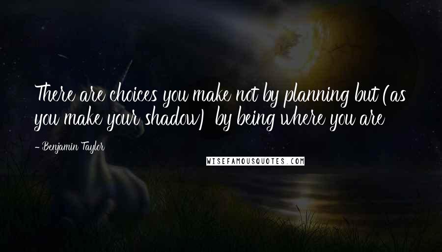 Benjamin Taylor Quotes: There are choices you make not by planning but (as you make your shadow) by being where you are