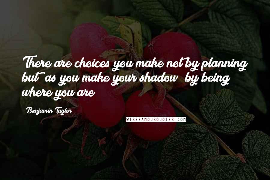 Benjamin Taylor Quotes: There are choices you make not by planning but (as you make your shadow) by being where you are