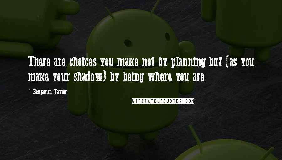 Benjamin Taylor Quotes: There are choices you make not by planning but (as you make your shadow) by being where you are