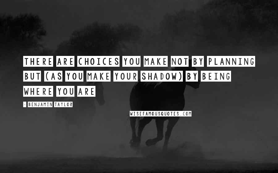 Benjamin Taylor Quotes: There are choices you make not by planning but (as you make your shadow) by being where you are