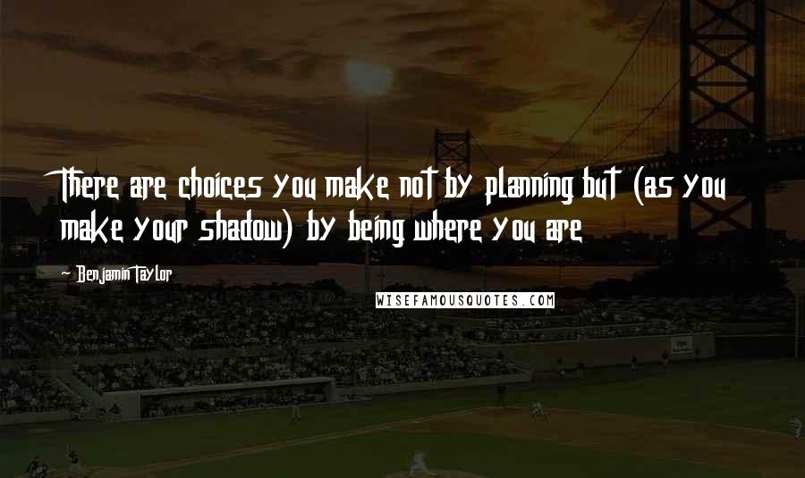 Benjamin Taylor Quotes: There are choices you make not by planning but (as you make your shadow) by being where you are