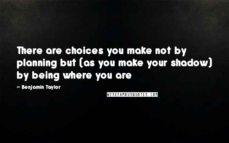 Benjamin Taylor Quotes: There are choices you make not by planning but (as you make your shadow) by being where you are