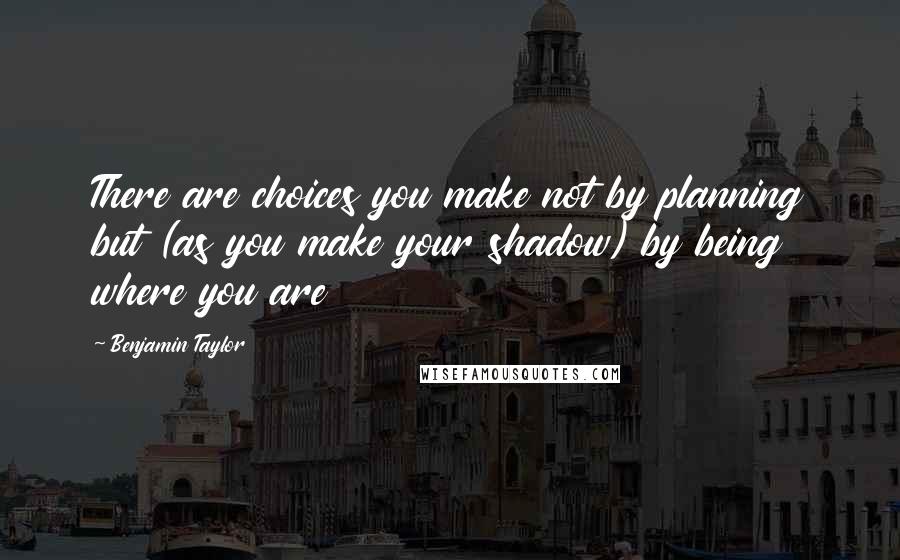 Benjamin Taylor Quotes: There are choices you make not by planning but (as you make your shadow) by being where you are