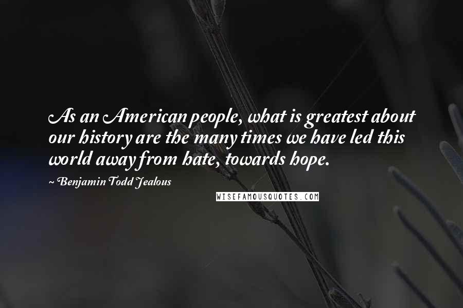 Benjamin Todd Jealous Quotes: As an American people, what is greatest about our history are the many times we have led this world away from hate, towards hope.