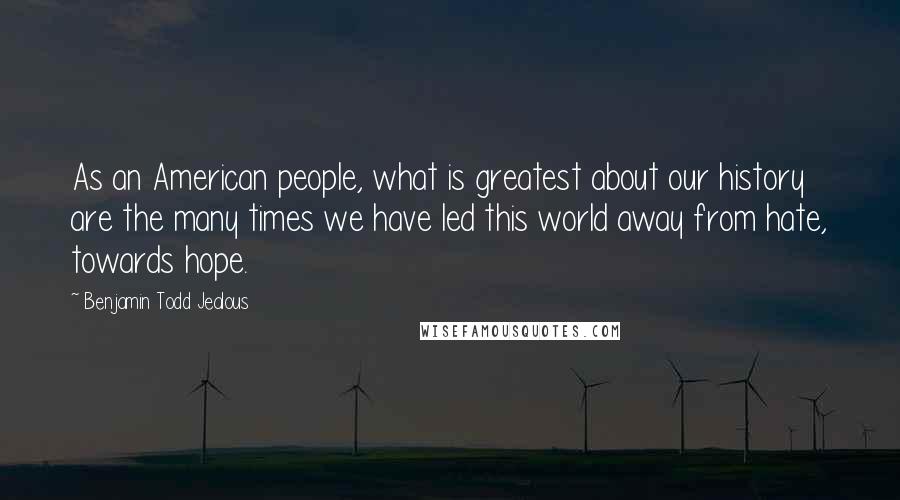 Benjamin Todd Jealous Quotes: As an American people, what is greatest about our history are the many times we have led this world away from hate, towards hope.