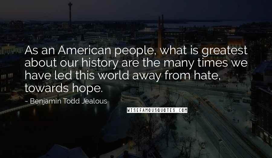 Benjamin Todd Jealous Quotes: As an American people, what is greatest about our history are the many times we have led this world away from hate, towards hope.