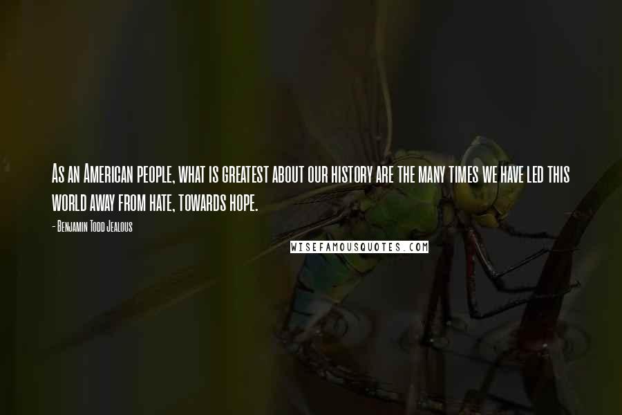 Benjamin Todd Jealous Quotes: As an American people, what is greatest about our history are the many times we have led this world away from hate, towards hope.