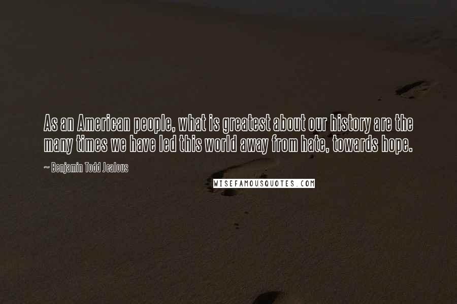 Benjamin Todd Jealous Quotes: As an American people, what is greatest about our history are the many times we have led this world away from hate, towards hope.
