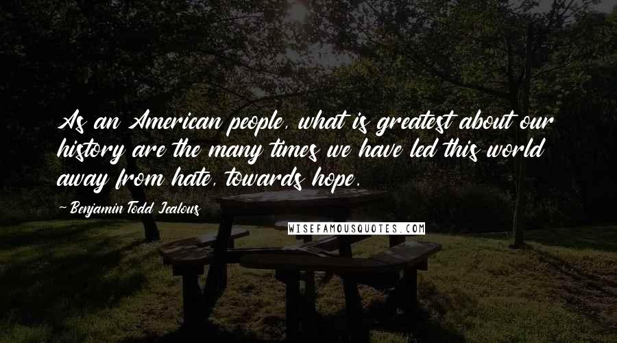 Benjamin Todd Jealous Quotes: As an American people, what is greatest about our history are the many times we have led this world away from hate, towards hope.
