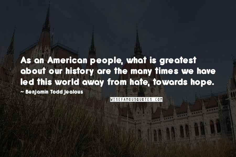 Benjamin Todd Jealous Quotes: As an American people, what is greatest about our history are the many times we have led this world away from hate, towards hope.