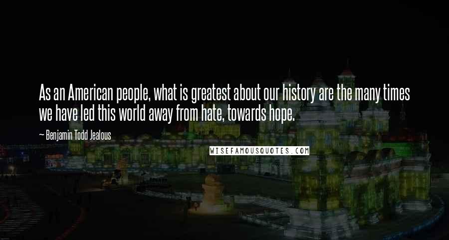 Benjamin Todd Jealous Quotes: As an American people, what is greatest about our history are the many times we have led this world away from hate, towards hope.
