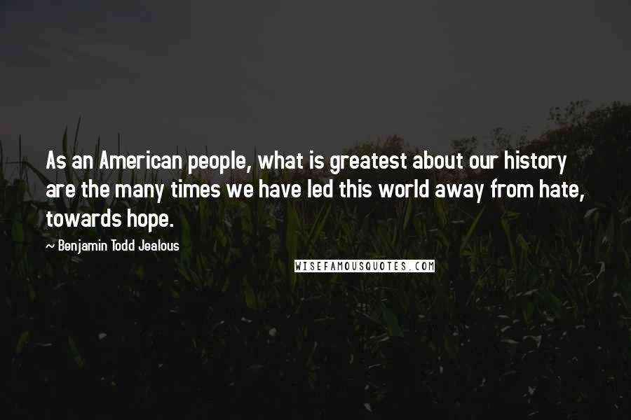 Benjamin Todd Jealous Quotes: As an American people, what is greatest about our history are the many times we have led this world away from hate, towards hope.