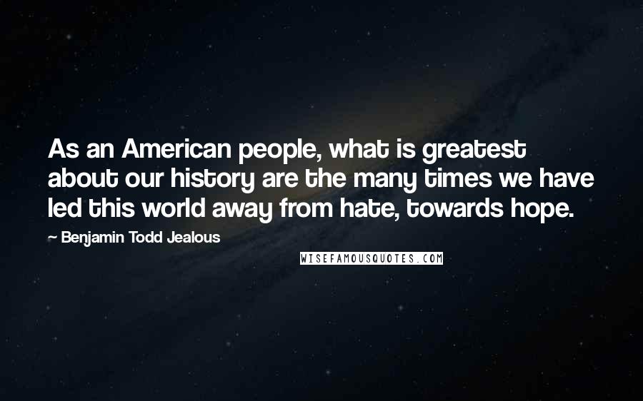 Benjamin Todd Jealous Quotes: As an American people, what is greatest about our history are the many times we have led this world away from hate, towards hope.