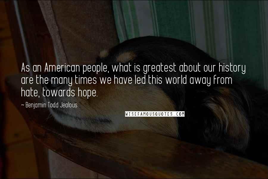 Benjamin Todd Jealous Quotes: As an American people, what is greatest about our history are the many times we have led this world away from hate, towards hope.