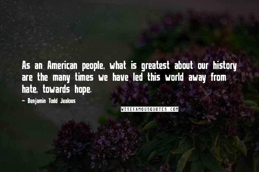 Benjamin Todd Jealous Quotes: As an American people, what is greatest about our history are the many times we have led this world away from hate, towards hope.