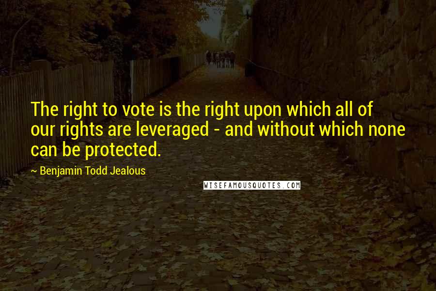 Benjamin Todd Jealous Quotes: The right to vote is the right upon which all of our rights are leveraged - and without which none can be protected.